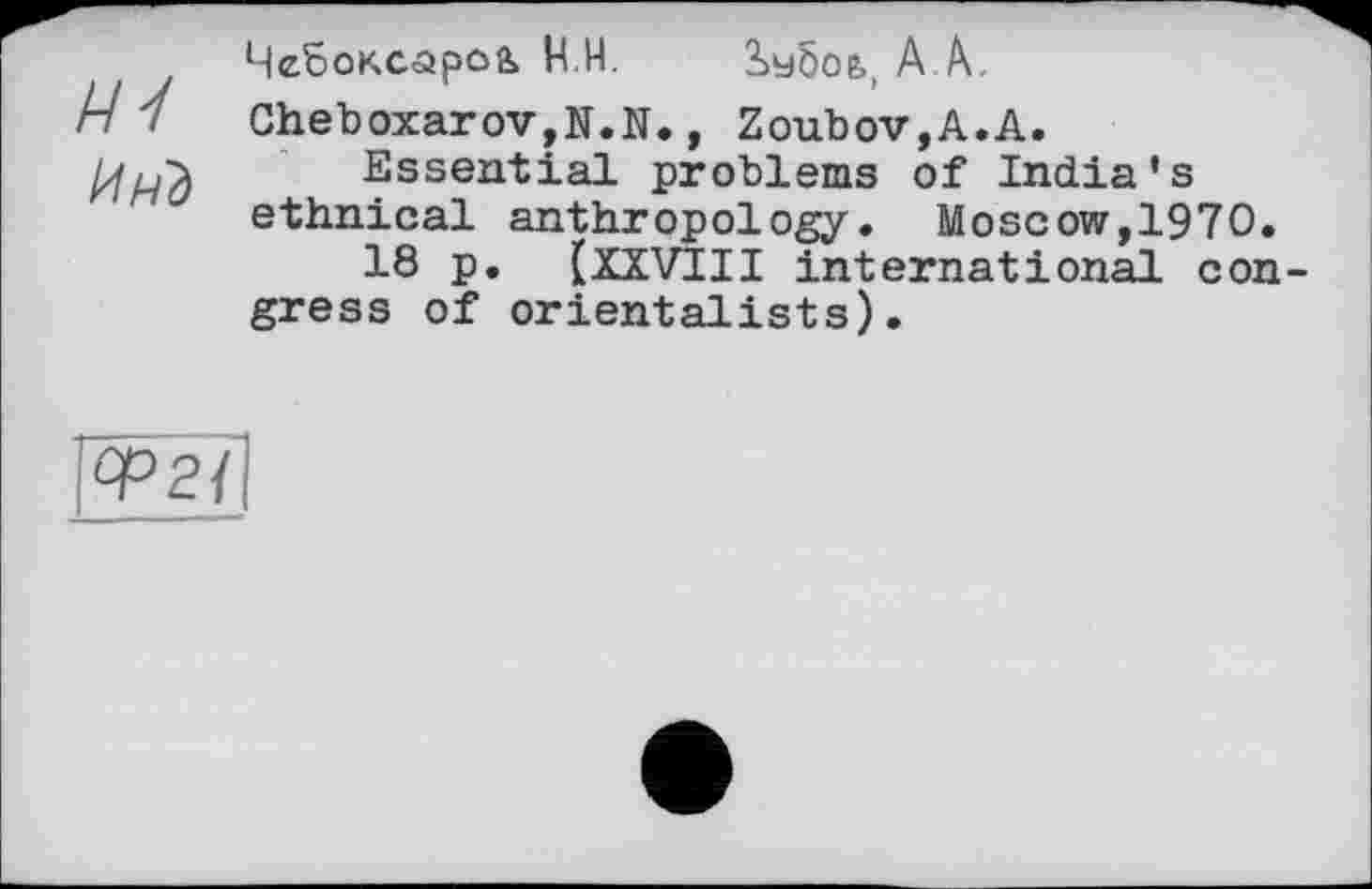 ﻿Чебоксаро& H.Н. іебоь, A A.
Cheboxarov,N.N., Zoubov,A.A.
Essential problems of India’s ethnical anthropology. Moscow,1970.
18 p. [ XXVIII international con gress of orientalists).